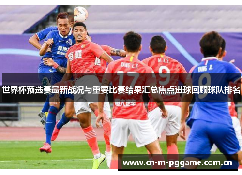 世界杯预选赛最新战况与重要比赛结果汇总焦点进球回顾球队排名